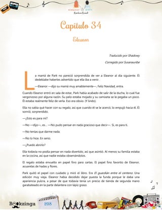 Traducido por Shadowy
Corregido por Susanauribe
a mamá de Park no pareció sorprendida de ver a Eleanor al día siguiente. Él
dedebíabe haberles advertido que ella iba a venir.
—Eleanor —dijo su mamá muy amablemente—, Feliz Navidad, entra.
Cuando Eleanor entró en sala de estar, Park había acabado de salir de la ducha, lo cual fue
vergonzoso por alguna razón. Su pelo estaba mojado y su camiseta se le pegaba un poco.
Él estaba realmente feliz de verla. Eso era obvio. (Y lindo).
Ella no sabía qué hacer con su regalo, así que cuando él se le acercó, lo empujó hacia él. Él
sonrió, sorprendido.
—¿Esto es para mí?
—No —dijo—, es… —No pudo pensar en nada gracioso que decir—. Sí, es para ti.
—No tenías que darme nada.
—No lo hice. En serio.
—¿Puedo abrirlo?
Ella todavía no podía pensar en nada divertido, así que asintió. Al menos su familia estaba
en la cocina, así que nadie estaba observándolos.
El regalo estaba envuelto en papel fino para cartas. El papel fino favorito de Eleanor,
acuarelas de hadas y flores.
Park quitó el papel con cuidado y miró el libro. Era El guardián entre el centeno. Una
edición muy vieja. Eleanor había decidido dejar puesta la funda porque le daba una
apariencia pulcra, a pesar de que todavía tenía un precio de tienda de segunda mano
garabateado en la parte delantera con lápiz graso.
L
 