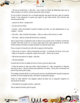 —Sé que es pretencioso —dijo ella—. Iba a darte La Colina de Watership, pero ese es
sobre conejos, y no todo el mundo quiere leer sobre conejos…
Él miró el libro, sonriendo. Por un terrible segundo, ella pensó que iba a abrir la cubierta
frontal. Y ella realmente no quería que leyera lo que había escrito. (No mientras ella
estuviera parada allí).
—¿Este es tu libro? —preguntó él.
—Sí, pero ya lo he leído.
—Gracias —dijo, sonriéndole. Cuando él estaba muy feliz, sus ojos desaparecían en sus
mejillas—. Gracias.
—De nada —dijo, mirando hacia abajo—. Sólo no mates a John Lennon, ni nada.
—Ven aquí —dijo él, tirando del frente de su chaqueta.
Ella lo siguió hasta su habitación pero se detuvo en la puerta como si hubiera una barrera
invisible. Park dejó el libro en su cama, luego agarró dos cajas pequeñas de un estante.
Ambas estaban envueltas en papel navideño con grandes lazos rojos.
Vino y se paró en la puerta con ella; ella se apoyó contra la jamba.
—Este es de mi mama —dijo él, levantando una caja—. Es perfume. Por favor, no lo uses.
—Bajó su mirada por un segundo, luego volvió a ella—. Este es de mi parte.
—No tenías que darme un regalo —dijo ella.
—No seas estúpida.
Cuando ella no tomó el regalo, él tomó su mano y puso la caja en ella.
—Traté de pensar en algo que nadie notaría excepto tú —dijo, empujando su flequillo
fuera de su cara—. Que no tuvieras que explicarle a tu mamá… Como, iba a comprarte una
pluma muy buena, pero luego…
Él la estaba mirando abrirlo, lo cual la ponía nerviosa. Accidentalmente rompió el papel de
envolver. Él tomó el papel de ella, y ella abrió una pequeña caja gris.
Había un collar adentro. Una delgada cadena de plata con un pequeño colgante, un
pensamiento de plata.
—Entenderé si no puedes tomarlo —dijo Park.
Ella no debería tomarlo, pero lo quería.
 