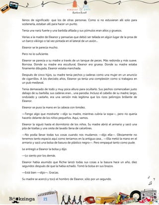llenos de significado que los de otras personas. Como si no estuvieran allí solo para
sostenerla, estaban allí para hacer un punto.
Tenía una nariz fuerte y una barbilla afilada y sus pómulos eran altos y gruesos.
Verías a la madre de Eleanor y pensarías que debió ser tallada en algún lugar de la proa de
un barco vikingo o tal vez pintada en el lateral de un avión...
Eleanor se le parecía mucho.
Pero no lo suficiente.
Eleanor se parecía a su madre a través de un tanque de peces. Más redonda y más suave.
Borrosa. Donde su madre era escultural, Eleanor era gruesa. Donde su madre estaba
finamente dibujada, Eleanor estaba manchada.
Después de cinco hijos, su madre tenía pechos y caderas como una mujer en un anuncio
de cigarrillos. A los dieciséis años, Eleanor ya tenía una complexión como si trabajara en
un pub medieval.
Tenía demasiado de todo y muy poca altura para ocultarlo. Sus pechos comenzaban justo
debajo de su barbilla, sus caderas eran... una parodia. Incluso el cabello de su madre; largo,
ondulado y castaño, era una versión más legítima que los rizos pelirrojos brillante de
Eleanor.
Eleanor se puso la mano en la cabeza con timidez.
—Tengo algo que mostrarte —dijo su madre, mientras cubría la sopa—, pero no quería
hacerlo delante de los niños pequeños. Aquí, vamos.
Eleanor la siguió hasta el dormitorio de los niños. Su madre abrió el armario y sacó una
pila de toallas y una cesta de lavado llena de calcetines.
—No podía llevar todas tus cosas cuando nos mudamos —dijo ella—. Obviamente no
tenemos tanto espacio aquí como teníamos en la antigua casa... —Ella metió la mano en el
armario y sacó una bolsa de basura de plástico negro—. Pero empaqué tanto como pude.
Le entregó a Eleanor la bolsa y dijo:
—Lo siento por los demás.
Eleanor había asumido que Richie lanzó todas sus cosas a la basura hace un año, diez
segundos después de que la había echado. Tomó la bolsa en sus brazos.
—Está bien —dijo—. Gracias.
Su madre se acercó y tocó el hombro de Eleanor, sólo por un segundo.
 