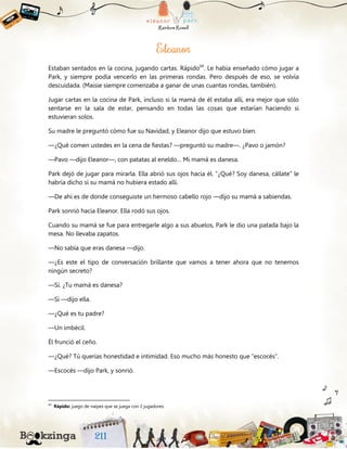 Estaban sentados en la cocina, jugando cartas. Rápido64
. Le había enseñado cómo jugar a
Park, y siempre podía vencerlo en las primeras rondas. Pero después de eso, se volvía
descuidada. (Maisie siempre comenzaba a ganar de unas cuantas rondas, también).
Jugar cartas en la cocina de Park, incluso si la mamá de él estaba allí, era mejor que sólo
sentarse en la sala de estar, pensando en todas las cosas que estarían haciendo si
estuvieran solos.
Su madre le preguntó cómo fue su Navidad, y Eleanor dijo que estuvo bien.
—¿Qué comen ustedes en la cena de fiestas? —preguntó su madre—. ¿Pavo o jamón?
—Pavo —dijo Eleanor—, con patatas al eneldo… Mi mamá es danesa.
Park dejó de jugar para mirarla. Ella abrió sus ojos hacia él. “¿Qué? Soy danesa, cállate” le
habría dicho si su mamá no hubiera estado allí.
—De ahí es de donde conseguiste un hermoso cabello rojo —dijo su mamá a sabiendas.
Park sonrió hacia Eleanor. Ella rodó sus ojos.
Cuando su mamá se fue para entregarle algo a sus abuelos, Park le dio una patada bajo la
mesa. No llevaba zapatos.
—No sabía que eras danesa —dijo.
—¿Es este el tipo de conversación brillante que vamos a tener ahora que no tenemos
ningún secreto?
—Sí. ¿Tu mamá es danesa?
—Sí —dijo ella.
—¿Qué es tu padre?
—Un imbécil.
Él frunció el ceño.
—¿Qué? Tú querías honestidad e intimidad. Eso mucho más honesto que “escocés”.
—Escocés —dijo Park, y sonrió.
64
Rápido: juego de naipes que se juega con 2 jugadores.
 