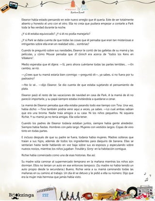 Eleanor había estado pensando en este nuevo arreglo que él quería. Este de ser totalmente
abierto y honesto el uno con el otro. Ella no creía que pudiera empezar a contarle a Park
toda la fea verdad durante la noche.
¿Y si él estaba equivocado? ¿Y si él no podía manejarlo?
¿Y si Park se daba cuenta de que todas las cosas que él pensaba que eran tan misteriosas e
intrigantes sobre ella eran en realidad sólo… sombrías?
Cuando le preguntó sobre sus navidades, Eleanor le contó de las galletas de su mamá y las
películas, y cómo Mouse pensaba que El Grinch era acerca de “todos los Kens en
Villakens”.
Medio esperaba que él dijera: —Sí, pero ahora cuéntame todas las partes terribles… —En
cambio, se rió.
—¿Crees que tu mamá estaría bien conmigo —preguntó él—, ya sabes, si no fuera por tu
padrastro?
—No lo sé… —dijo Eleanor. Se dio cuenta de que estaba sujetando el pensamiento de
plata.
Eleanor pasó el resto de las vacaciones de navidad en casa de Park. A la mamá de él no
pareció importarle, y su papá siempre estaba invitándola a quedarse a cenar.
La mamá de Eleanor pensaba que ella estaba pasando todo ese tiempo con Tina. Una vez,
había dicho: —Tina también podría venir aquí a veces, ya sabes. —Lo cual ambas sabían
que era una broma. Nadie traía amigos a su casa. Ni los niños pequeños. Ni siquiera
Richie. Y su mamá ya no tenía amigas. Ella solía tener.
Cuando los padres de Eleanor todavía estaban juntos, siempre había gente alrededor.
Siempre había fiestas. Hombres con pelo largo. Mujeres con vestidos largos. Copas de vino
tinto en todas partes.
E incluso después de que su padre se fuera, todavía había mujeres. Madres solteras que
traían a sus hijos, además de todos los ingredientes para daiquirís de banana. Ellas se
sentarían hasta tarde hablando en voz baja sobre sus ex-esposos y especulando sobre
nuevos novios, mientras los niños jugaban Trouble y Sorry en la habitación contigua.
Richie había comenzado como una de esas historias. Iba así:
Su madre solía caminar al supermercado temprano en la mañana mientras los niños aún
dormían. Ellos no tenían un auto en ese entonces tampoco. (Su madre no había tenido un
auto propio desde la secundaria.) Bueno, Richie vería a su mamá caminando todas las
mañanas en su camino al trabajo. Un día él se detuvo y le pidió a ella su número. Dijo que
era la mujer más hermosa que jamás había visto.
 