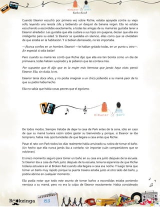Cuando Eleanor escuchó por primera vez sobre Richie, estaba apoyada contra su viejo
sofá, leyendo una revista Life, y bebiendo un daiquirí de banana virgen. Ella no estaba
escuchando a escondidas exactamente, a todas las amigas de su mamá les gustaba tener a
Eleanor alrededor. Les gustaba que ella cuidara a sus hijos sin quejarse, decían que ella era
inteligente para su edad. Si Eleanor se quedaba en silencio, ellas como que se olvidaban
de que estaba en la habitación. Y si bebían demasiado, no les importaba.
—¡Nunca confíes en un hombre, Eleanor! —le habían gritado todas, en un punto u otro—.
¡En especial si odia bailar!
Pero cuando su mamá les contó que Richie dijo que ella era tan bonita como un día de
primavera, todas habían suspirado y le pidieron que les contara más.
Por supuesto que él dijo que es la mujer más hermosa que jamás haya visto, pensó
Eleanor. Ella, sin duda, lo es.
Eleanor tenía doce años, y no podía imaginar a un chico jodiendo a su mamá peor de lo
que su padre había hecho.
Ella no sabía que había cosas peores que el egoísmo.
De todos modos. Siempre trataba de dejar la casa de Park antes de la cena, sólo en caso
de que su mamá tuviera razón sobre gastar su bienvenida y porque, si Eleanor se iba
temprano, había más oportunidades de que llegara a casa antes que Richie.
Pasar el rato con Park todos los días realmente había arruinado su rutina de tomar el baño.
(Un hecho que ella nunca jamás iba a contarle, sin importar cuán compartidores que se
volvieran).
El único momento seguro para tomar un baño en su casa era justo después de la escuela.
Si Eleanor iba a casa de Park justo después de la escuela, tenía la esperanza de que Richie
todavía estuviera en el Broken Rail cuando ella llegara a casa esa noche. Y luego tenía que
tomar un baño muy rápido porque la puerta trasera estaba justo al otro lado del baño, y
podría abrirse en cualquier momento.
Ella podía notar que todo este asunto de tomar baños a escondidas estaba poniendo
nerviosa a su mamá, pero no era la culpa de Eleanor exactamente. Había considerado
 