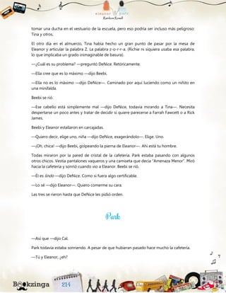 tomar una ducha en el vestuario de la escuela, pero eso podría ser incluso más peligroso:
Tina y otros.
El otro día en el almuerzo, Tina había hecho un gran punto de pasar por la mesa de
Eleanor y articular la palabra Z. La palabra z-o-r-r-a. (Richie ni siquiera usaba esa palabra,
lo que implicaba un grado inimaginable de basura).
—¿Cuál es su problema? —preguntó DeNice. Retóricamente.
—Ella cree que es lo máximo —dijo Beebi.
—Ella no es lo máximo —dijo DeNice—. Caminado por aquí luciendo como un niñito en
una minifalda.
Beebi se rió.
—Ese cabello está simplemente mal —dijo DeNice, todavía mirando a Tina—. Necesita
despertarse un poco antes y tratar de decidir si quiere parecerse a Farrah Fawcett o a Rick
James.
Beebi y Eleanor estallaron en carcajadas.
—Quiero decir, elige uno, niña —dijo DeNice, exagerándolo—. Elige. Uno.
—¡Oh, chica! —dijo Beebi, golpeando la pierna de Eleanor—. Ahí está tu hombre.
Todas miraron por la pared de cristal de la cafetería. Park estaba pasando con algunos
otros chicos. Vestía pantalones vaqueros y una camiseta que decía “Amenaza Menor”. Miró
hacia la cafetería y sonrió cuando vio a Eleanor. Beebi se rió.
—Él es lindo —dijo DeNice. Como si fuera algo certificable.
—Lo sé —dijo Eleanor—. Quiero comerme su cara.
Las tres se rieron hasta que DeNice les pidió orden.
—Así que —dijo Cal.
Park todavía estaba sonriendo. A pesar de que hubieran pasado hace mucho la cafetería.
—Tú y Eleanor, ¿eh?
 