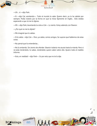 —Uh… sí —dijo Park.
—Sí —dijo Cal, asintiendo—. Todo el mundo lo sabe. Quiero decir, yo lo he sabido por
siempre. Podía notarlo por la forma en que la miras fijamente en Inglés… Sólo estaba
esperando a que tú me lo dijeras.
—Oh —dijo Park, levantando la vista a Cal—. Lo siento. Estoy saliendo con Eleanor.
—¿Por qué no me lo dijiste?
—Me imaginé que lo sabías.
—Sí lo sabía —dijo Cal—. Pero, ya sabes, somos amigos. Se supone que hablemos de estas
cosas.
—No pensé que lo entenderías…
—No lo entiendo. Sin ánimo de ofender. Eleanor todavía me asusta hasta la mierda. Pero si
tú estás teniéndolo, tú sabes, teniéndolo, quiero saber sobre ello. Quiero todo el maldito
informe.
—Esto, en realidad —dijo Park—. Es por esto que no te lo dije.
 