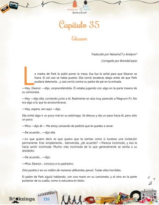 Traducido por Nanami27 y Anelynn*
Corregido por BrendaCarpio
a madre de Park le pidió poner la mesa. Esa fue la señal para que Eleanor se
fuera. El sol casi se había puesto. Ella corrió escaleras abajo antes de que Park
pudiera detenerla... y casi corrió contra su padre de pie en la entrada.
—Hey, Eleanor —dijo, sorprendiéndola. Él estaba jugando con algo en la parte trasera de
su camioneta.
—Hey —dijo ella, corriendo junto a él. Realmente se veía muy parecido a Magnum P.I. No
era algo a lo que te acostumbraras.
—Hey, espera, ven aquí —dijo.
Ella sintió algo ir un poco mal en su estómago. Se detuvo y dio un paso hacia él, pero sólo
un poco.
—Mira —dijo él—. Me estoy cansando de pedirte que te quedes a cenar.
—De acuerdo... —dijo ella.
—Lo que quiero decir es que quiero que te sientas como si tuvieras una invitación
permanente. Eres simplemente... bienvenida, ¿de acuerdo? —Parecía incómodo, y eso la
hacía sentir incómoda. Mucho más incómoda de lo que generalmente se sentía a su
alrededor.
—De acuerdo... —dijo.
—Mira, Eleanor... conozco a tu padrastro.
Esto podría ir en un millón de maneras diferentes, pensó. Todas ellas horribles.
El padre de Park siguió hablando, con una mano en su camioneta, y el otro en la parte
posterior de su cuello, como si estuviera en dolor.
L
 