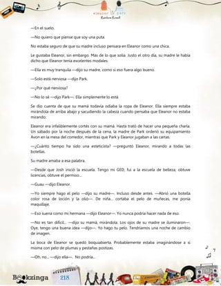 —En el suelo.
—No quiero que piense que soy una puta.
No estaba seguro de que su madre incluso pensara en Eleanor como una chica.
Le gustaba Eleanor, sin embargo. Más de lo que solía. Justo el otro día, su madre le había
dicho que Eleanor tenía excelentes modales.
—Ella es muy tranquila —dijo su madre, como si eso fuera algo bueno.
—Solo está nerviosa —dijo Park.
—¿Por qué nerviosa?
—No lo sé —dijo Park—. Ella simplemente lo está.
Se dio cuenta de que su mamá todavía odiaba la ropa de Eleanor. Ella siempre estaba
mirándola de arriba abajo y sacudiendo la cabeza cuando pensaba que Eleanor no estaba
mirando.
Eleanor era infaliblemente cortés con su mamá. Hasta trató de hacer una pequeña charla.
Un sábado por la noche después de la cena, la madre de Park ordenó su equipamiento
Avon en la mesa del comedor, mientras que Park y Eleanor jugaban a las cartas.
—¿Cuánto tiempo ha sido una esteticista? —preguntó Eleanor, mirando a todas las
botellas.
Su madre amaba a esa palabra.
—Desde que Josh inició la escuela. Tengo mi GED, fui a la escuela de belleza, obtuve
licencias, obtuve el permiso...
—Guau —dijo Eleanor.
—Yo siempre hago el pelo —dijo su madre—. Incluso desde antes. —Abrió una botella
color rosa de loción y la olió—. De niña... cortaba el pelo de muñecas, me ponía
maquillaje.
—Eso suena como mi hermana —dijo Eleanor—. Yo nunca podría hacer nada de eso.
—No es tan difícil... —dijo su mamá, mirándola. Los ojos de su madre se iluminaron—.
Oye, tengo una buena idea —dijo—. Yo hago tu pelo. Tendríamos una noche de cambio
de imagen.
La boca de Eleanor se quedó boquiabierta. Probablemente estaba imaginándose a sí
misma con pelo de plumas y pestañas postizas.
—Oh, no... —dijo ella—. No podría...
 