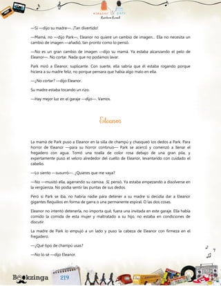 —Sí —dijo su madre—. ¡Tan divertido!
—Mamá, no —dijo Park—, Eleanor no quiere un cambio de imagen... Ella no necesita un
cambio de imagen —añadió, tan pronto como lo pensó.
—No es un gran cambio de imagen —dijo su mamá. Ya estaba alcanzando el pelo de
Eleanor—. No cortar. Nada que no podamos lavar.
Park miró a Eleanor, suplicante. Con suerte, ella sabría que él estaba rogando porque
hiciera a su madre feliz, no porque pensara que había algo malo en ella.
—¿No cortar? —dijo Eleanor.
Su madre estaba tocando un rizo.
—Hay mejor luz en el garaje —dijo—. Vamos.
La mamá de Park puso a Eleanor en la silla de champú y chasqueó los dedos a Park. Para
horror de Eleanor —para su horror continuo— Park se acercó y comenzó a llenar el
fregadero con agua. Tomó una toalla de color rosa debajo de una gran pila, y
expertamente puso el velcro alrededor del cuello de Eleanor, levantando con cuidado el
cabello.
—Lo siento —susurró—. ¿Quieres que me vaya?
—No —musitó ella, agarrando su camisa. Sí, pensó. Ya estaba empezando a disolverse en
la vergüenza. No podía sentir las puntas de sus dedos.
Pero si Park se iba, no habría nadie para detener a su madre si decidía dar a Eleanor
gigantes flequillos en forma de garra o una permanente espiral. O las dos cosas.
Eleanor no intentó detenerla, no importa qué, fuera una invitada en este garaje. Ella había
comido la comida de esta mujer y maltratado a su hijo, no estaba en condiciones de
discutir.
La madre de Park lo empujó a un lado y puso la cabeza de Eleanor con firmeza en el
fregadero.
—¿Qué tipo de champú usas?
—No lo sé —dijo Eleanor.
 