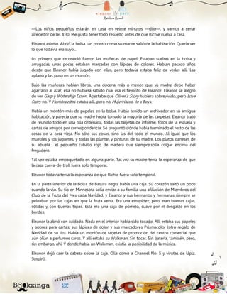 —Los niños pequeños estarán en casa en veinte minutos —dijo—, y vamos a cenar
alrededor de las 4:30. Me gusta tener todo resuelto antes de que Richie vuelva a casa.
Eleanor asintió. Abrió la bolsa tan pronto como su madre salió de la habitación. Quería ver
lo que todavía era suyo...
Lo primero que reconoció fueron las muñecas de papel. Estaban sueltas en la bolsa y
arrugadas, unas pocas estaban marcadas con lápices de colores. Habían pasado años
desde que Eleanor había jugado con ellas, pero todavía estaba feliz de verlas allí. Las
aplanó y las puso en un montón.
Bajo las muñecas habían libros, una docena más o menos que su madre debe haber
agarrado al azar, ella no hubiera sabido cuál era el favorito de Eleanor. Eleanor se alegró
de ver Garp y Watership Down. Apestaba que Oliver´s Story hubiera sobrevivido, pero Love
Story no. Y Hombrecitos estaba allí, pero no Mujercitas o Jo´s Boys.
Había un montón más de papeles en la bolsa. Había tenido un archivador en su antigua
habitación, y parecía que su madre había tomado la mayoría de las carpetas. Eleanor trató
de reunirlo todo en una pila ordenada, todas las tarjetas de informe, fotos de la escuela y
cartas de amigos por correspondencia. Se preguntó dónde había terminado el resto de las
cosas de la casa vieja. No sólo sus cosas, sino las del todo el mundo. Al igual que los
muebles y los juguetes, y todas las plantas y pinturas de su madre. Los platos daneses de
su abuela… el pequeño caballo rojo de madera que siempre solía colgar encima del
fregadero.
Tal vez estaba empaquetado en alguna parte. Tal vez su madre tenía la esperanza de que
la casa cueva-de-troll fuera solo temporal.
Eleanor todavía tenía la esperanza de que Richie fuera solo temporal.
En la parte inferior de la bolsa de basura negra había una caja. Su corazón saltó un poco
cuando la vio. Su tío en Minnesota solía enviar a su familia una afiliación de Miembros del
Club de la Fruta del Mes cada Navidad, y Eleanor y sus hermanos y hermanas siempre se
peleaban por las cajas en que la fruta venía. Era una estupidez, pero eran buenas cajas,
sólidas y con buenas tapas. Esta era una caja de pomelo, suave por el desgaste en los
bordes.
Eleanor la abrió con cuidado. Nada en el interior había sido tocado. Allí estaba sus papeles
y sobres para cartas, sus lápices de color y sus marcadores Prismacolor (otro regalo de
Navidad de su tío). Había un montón de tarjetas de promoción del centro comercial que
aún olían a perfumes caros. Y allí estaba su Walkman. Sin tocar. Sin batería, también, pero,
sin embargo, ahí. Y donde había un Walkman, existía la posibilidad de la música.
Eleanor dejó caer la cabeza sobre la caja. Olía como a Channel No. 5 y virutas de lápiz.
Suspiró.
 