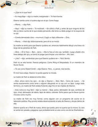 —¿Qué es lo que hace?
—Es maquillaje —dijo su madre, exasperada—. Te hace bonita.
Eleanor sentía como si tuviera algo en el ojo. Como fuego.
—Mamá... —dijo Park.
—Aquí —dijo su mamá—. Te mostraré. —Se volvió a Park, y antes de que ninguno de los
dos se diera cuenta de lo que estaba pensando, ella tenía su dedo pulgar en la esquina de
su ojo.
—Canela demasiado claro —murmuró. Cogió un lápiz diferente—. Ónix.
—Mamá... —Park dijo dolorosamente, pero él no se movió.
Su madre se sentó para que Eleanor pudiera ver, entonces hábilmente dibujó una línea a lo
largo de las pestañas de Park.
—Abre. —Él lo hizo—. Bien... cierra. —Ella lo hizo el otro ojo, también. Luego añadió otra
línea debajo del ojo y se lamió el pulgar para limpiar una mancha—. Ahí, bien.
—¿Ves? —dijo, sentándose para que Eleanor pudiera ver—. Fácil. Bonito.
Park no se veía bonito. Parecía peligroso. Como Ming el Despiadado. O un miembro de
Duran Duran.
—Te ves como Robert Smith —dijo Eleanor. Pero... sí, pensó, más bonito.
Él miró hacia abajo. Eleanor no podía apartar la mirada.
La madre de Park se abalanzó entre ellos.
—Bien, ahora cierra los ojos —le dijo a Eleanor—. Abre. Bien... Cierra de nuevo... —Se
sentía exactamente como tener a alguien dibujando en tu ojo con un lápiz. Luego todo
terminó, y la madre de Park estaba frotando algo frío en las mejillas de Eleanor.
—Esta rutina es muy fácil —dijo su mamá—. Base, polvo, delineador de ojos, sombras de
ojos, rímel, delineador de labios, lápiz de labios, colorete. Ocho pasos que te llevan quince
minutos como mucho.
La madre de Park era muy formal, como alguien con un programa de cocina en la
televisión pública. Muy pronto estaba desenvolviendo el pelo de Eleanor y de pie detrás de
ella.
Eleanor quería ver a Park de nuevo, ahora que podía, pero no quería que la mirara. Su cara
se sentía tan pesada y pegajosa, que probablemente se veía como una de las Diseñadoras.
 