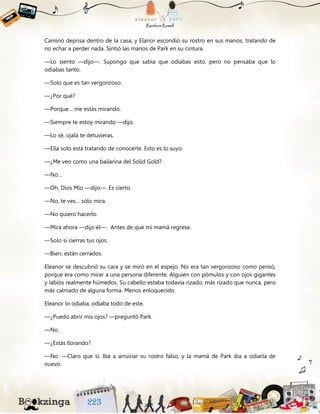 Caminó deprisa dentro de la casa, y Elanor escondió su rostro en sus manos, tratando de
no echar a perder nada. Sintió las manos de Park en su cintura.
—Lo siento —dijo—. Supongo que sabía que odiabas esto, pero no pensaba que lo
odiabas tanto.
—Solo que es tan vergonzoso.
—¿Por qué?
—Porque… me estás mirando.
—Siempre te estoy mirando —dijo.
—Lo sé, ojalá te detuvieras.
—Ella solo está tratando de conocerte. Esto es lo suyo.
—¿Me veo como una bailarina del Solid Gold?
—No…
—Oh, Dios Mío —dijo—. Es cierto.
—No, te ves… sólo mira.
—No quiero hacerlo.
—Mira ahora —dijo él—. Antes de que mi mamá regrese.
—Solo si cierras tus ojos.
—Bien, están cerrados.
Eleanor se descubrió su cara y se miró en el espejo. No era tan vergonzoso como pensó,
porque era como mirar a una persona diferente. Alguien con pómulos y con ojos gigantes
y labios realmente húmedos. Su cabello estaba todavía rizado, más rizado que nunca, pero
más calmado de alguna forma. Menos enloquecido.
Eleanor lo odiaba, odiaba todo de este.
—¿Puedo abrir mis ojos? —preguntó Park.
—No.
—¿Estás llorando?
—No. —Claro que sí. Iba a arruinar su rostro falso, y la mamá de Park iba a odiarla de
nuevo.
 