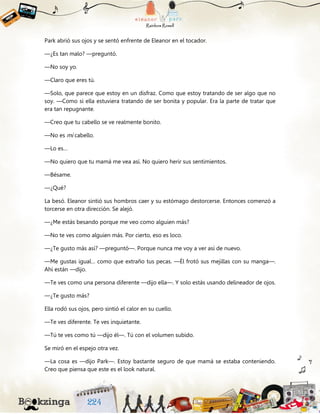 Park abrió sus ojos y se sentó enfrente de Eleanor en el tocador.
—¿Es tan malo? —preguntó.
—No soy yo.
—Claro que eres tú.
—Solo, que parece que estoy en un disfraz. Como que estoy tratando de ser algo que no
soy. —Como si ella estuviera tratando de ser bonita y popular. Era la parte de tratar que
era tan repugnante.
—Creo que tu cabello se ve realmente bonito.
—No es mi cabello.
—Lo es…
—No quiero que tu mamá me vea así. No quiero herir sus sentimientos.
—Bésame.
—¿Qué?
La besó. Eleanor sintió sus hombros caer y su estómago destorcerse. Entonces comenzó a
torcerse en otra dirección. Se alejó.
—¿Me estás besando porque me veo como alguien más?
—No te ves como alguien más. Por cierto, eso es loco.
—¿Te gusto más así? —preguntó—. Porque nunca me voy a ver así de nuevo.
—Me gustas igual… como que extraño tus pecas. —Él frotó sus mejillas con su manga—.
Ahí están —dijo.
—Te ves como una persona diferente —dijo ella—. Y solo estás usando delineador de ojos.
—¿Te gusto más?
Ella rodó sus ojos, pero sintió el calor en su cuello.
—Te ves diferente. Te ves inquietante.
—Tú te ves como tú —dijo él—. Tú con el volumen subido.
Se miró en el espejo otra vez.
—La cosa es —dijo Park—. Estoy bastante seguro de que mamá se estaba conteniendo.
Creo que piensa que este es el look natural.
 