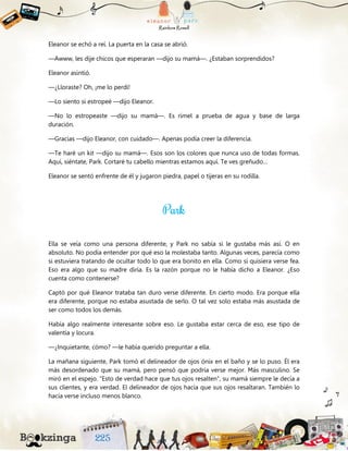 Eleanor se echó a reí. La puerta en la casa se abrió.
—Awww, les dije chicos que esperaran —dijo su mamá—. ¿Estaban sorprendidos?
Eleanor asintió.
—¿Lloraste? Oh, ¡me lo perdí!
—Lo siento si estropeé —dijo Eleanor.
—No lo estropeaste —dijo su mamá—. Es rímel a prueba de agua y base de larga
duración.
—Gracias —dijo Eleanor, con cuidado—. Apenas podía creer la diferencia.
—Te haré un kit —dijo su mamá—. Esos son los colores que nunca uso de todas formas.
Aquí, siéntate, Park. Cortaré tu cabello mientras estamos aquí. Te ves greñudo…
Eleanor se sentó enfrente de él y jugaron piedra, papel o tijeras en su rodilla.
Ella se veía como una persona diferente, y Park no sabía si le gustaba más así. O en
absoluto. No podía entender por qué eso la molestaba tanto. Algunas veces, parecía como
si estuviera tratando de ocultar todo lo que era bonito en ella. Como si quisiera verse fea.
Eso era algo que su madre diría. Es la razón porque no le había dicho a Eleanor. ¿Eso
cuenta como contenerse?
Captó por qué Eleanor trataba tan duro verse diferente. En cierto modo. Era porque ella
era diferente, porque no estaba asustada de serlo. O tal vez solo estaba más asustada de
ser como todos los demás.
Había algo realmente interesante sobre eso. Le gustaba estar cerca de eso, ese tipo de
valentía y locura.
—¿Inquietante, cómo? —le había querido preguntar a ella.
La mañana siguiente, Park tomó el delineador de ojos ónix en el baño y se lo puso. Él era
más desordenado que su mamá, pero pensó que podría verse mejor. Más masculino. Se
miró en el espejo. “Esto de verdad hace que tus ojos resalten”, su mamá siempre le decía a
sus clientes, y era verdad. El delineador de ojos hacía que sus ojos resaltaran. También lo
hacía verse incluso menos blanco.
 