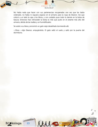 No había nada que hacer con sus pertenencias recuperadas una vez que las había
ordenado, no había ni siquiera espacio en el armario para la ropa de Eleanor. Así que
colocó a un lado la caja y los libros, y con cuidado puso todo lo demás en la bolsa de
basura. Entonces hizo retroceder la bolsa lo más que pudo en el estante más alto del
armario, detrás de las toallas y un humidificador.
Se subió a su litera y encontró un gato viejo desaliñado durmiendo allí.
—Shoo —dijo Eleanor, empujándolo. El gato saltó al suelo y salió por la puerta del
dormitorio.
 