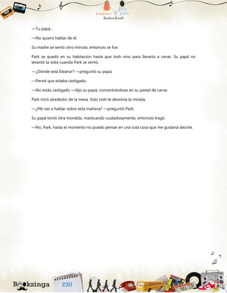 —Tu papá…
—No quiero hablar de él.
Su madre se sentó otro minuto, entonces se fue.
Park se quedó en su habitación hasta que Josh vino para llevarlo a cenar. Su papá no
levantó la vista cuando Park se sentó.
—¿Dónde está Eleanor? —preguntó su papá.
—Pensé que estaba castigado.
—No estás castigado —dijo su papá, concentrándose en su pastel de carne.
Park miró alrededor de la mesa. Solo Josh le devolvía la mirada.
—¿Me vas a hablar sobre esta mañana? —preguntó Park.
Su papá tomó otra mordida, masticando cuidadosamente, entonces tragó.
—No, Park, hasta el momento no puedo pensar en una sola cosa que me gustaría decirte.
 