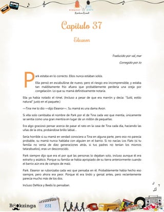 Traducido por val_mar
Corregido por Jo
ark estaba en lo correcto. Ellos nunca estaban solos.
Ella pensó en escabullirse de nuevo, pero el riesgo era incomprensible, y estaba
tan malditamente frío afuera que probablemente perdería una oreja por
congelación. Lo que su mamá definitivamente notaría.
Ella ya había notado el rímel. (Incluso a pesar de que era marrón y decía: “Sutil, estilo
natural” justo en el paquete.)
—Tina me lo dio —dijo Eleanor—. Su mamá es una dama Avon.
Si ella solo cambiaba el nombre de Park por el de Tina cada vez que mentía, únicamente
se sentía como una gran mentira en lugar de un millón de pequeñas.
Era algo gracioso pensar acerca de pasar el rato en la casa de Tina cada día, haciendo las
uñas de la otra, probándose brillo labial…
Sería horrible si su mamá en verdad conociera a Tina en alguna parte, pero eso no parecía
probable, su mamá nunca hablaba con alguien en el barrio. Si no nacías Los Flats (si tu
familia no venía de diez generaciones atrás, si tus padres no tenían los mismos
tatarabuelos), eras un desconocido.
Park siempre dijo que era el por qué las personas lo dejaban solo, incluso aunque él era
extraño y asiático. Porque su familia se había apropiado de su tierra anteriormente cuando
el barrio aún era de campos de maíz.
Park. Eleanor se ruborizaba cada vez que pensaba en él. Probablemente había hecho eso
siempre, pero ahora era peor. Porque él era lindo y genial antes, pero recientemente
parecía mucho más de los dos.
Incluso DeNice y Beebi lo pensaban.
P
 