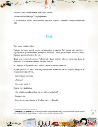 —Él luce como una estrella de rock —dijo DeNice.
—Luce como El DeBarge66
—agregó Beebi.
Él se ve como él mismo, pensó Eleanor, pero más atrevido. Como Park con el volumen más
alto.
Ellos nunca estaban solos.
Trataron de hacer que el camino del autobús a la casa de Park durara para siempre, y
algunas veces, pasaban el rato en la parte delantera… hasta que su mamá abría la puerta y
les decía que se refugiaran del frío.
Quizá sería mejor este verano. Podrían salir. Quizá podrían salir por caminatas. Quizá él
obtendría su licencia de conducir después de todo…
No. Su papá ni siquiera le había hablado desde el día que pelearon.
—¿Qué pasa con tu papá? —le preguntó Eleanor. Ella estaba parada un paso debajo de él
en su escalera de entrada.
—Está enojado conmigo.
—¿Por qué?
—Por no ser como él.
Eleanor miró dubitativa.
—¿Ha estado enojado contigo por los últimos seis años?
—Básicamente.
—Pero siempre parecía que se llevaban bien… —dijo ella.
66
Eldra Patrick "El" DeBarge, es un cantante y compositor estadounidense de R & B / pop, más conocido como el vocalista
de la R & B / Soul family group DeBarge en toda la primera mitad de la década de 1980.
 