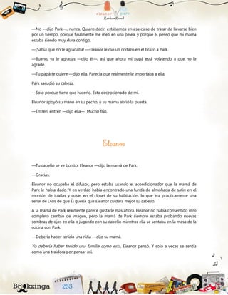 —No —dijo Park—, nunca. Quiero decir, estábamos en esa clase de tratar de llevarse bien
por un tiempo, porque finalmente me metí en una pelea, y porque él pensó que mi mamá
estaba siendo muy dura contigo.
—¡Sabía que no le agradaba! —Eleanor le dio un codazo en el brazo a Park.
—Bueno, ya le agradas —dijo él—, así que ahora mi papá está volviendo a que no le
agrade.
—Tu papá te quiere —dijo ella. Parecía que realmente le importaba a ella.
Park sacudió su cabeza.
—Solo porque tiene que hacerlo. Esta decepcionado de mí.
Eleanor apoyó su mano en su pecho, y su mamá abrió la puerta.
—Entren, entren —dijo ella—. Mucho frío.
—Tu cabello se ve bonito, Eleanor —dijo la mamá de Park.
—Gracias.
Eleanor no ocupaba el difusor, pero estaba usando el acondicionador que la mamá de
Park le había dado. Y en verdad había encontrado una funda de almohada de satín en el
montón de toallas y cosas en el closet de su habitación, lo que era prácticamente una
señal de Dios de que Él quería que Eleanor cuidara mejor su cabello.
A la mamá de Park realmente parece gustarle más ahora. Eleanor no había consentido otro
completo cambio de imagen, pero la mamá de Park siempre estaba probando nuevas
sombras de ojos en ella o jugando con su cabello mientras ella se sentaba en la mesa de la
cocina con Park.
—Debería haber tenido una niña —dijo su mamá.
Yo debería haber tenido una familia como esta, Eleanor pensó. Y solo a veces se sentía
como una traidora por pensar así.
 