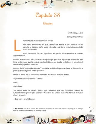 Traducido por Aяia
Corregido por Mercy
as noches de miércoles eran las peores.
Park tenía taekwondo, así que Eleanor iba directo a casa después de la
escuela, se daba un baño, luego intentaba esconderse en su habitación toda
la noche, leyendo.
Hacía demasiado frío para jugar fuera, así que los niños pequeños se estaban
volviendo locos.
Cuando Richie vino a casa, no había ningún lugar para que alguien se escondiera. Ben
tenía tanto miedo que lo enviara pronto al sótano, que estaba sentado en el armario del
dormitorio, jugando con coches.
Cuando Richie puso Mike Hammer67
, su madre también ahuyentó a Maisie al dormitorio, a
pesar que él le dijo que podía quedarse.
Maisie se paseó por la habitación, aburrida e irritable. Se acercó a la litera.
—¿Puedo subir? —preguntó a Eleanor.
—No.
—Por favor…
Sus camas eran de tamaño junior, más pequeñas que una individual, apenas lo
suficientemente grande para Eleanor. Y Maisie no era una de esas niñas fibrosas de nueve
años y sin peso…
—Está bien —gruñó Eleanor.
67 Mike Hammer: Serie de los ochenta, Mike Hammer es un detective de Nueva York, bebedor y mujeriego, es sin embargo
eficaz en su trabajo y resuelve todos los casos que le llegan.
L
 