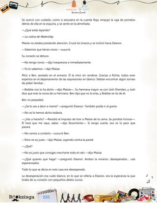 Se acercó con cuidado, como si estuviera en la cuerda floja, empujó la caja de pomelos
detrás de ella en la esquina, y se sentó en la almohada.
—¿Qué estás leyendo?
—La colina de Watership.
Maisie no estaba prestando atención. Cruzó los brazos y se inclinó hacia Eleanor.
—Sabemos que tienes novio —susurró.
Su corazón se detuvo.
—No tengo novio —dijo inexpresiva e inmediatamente.
—Ya lo sabemos —dijo Maisie.
Miró a Ben, sentado en el armario. Él la miró sin rendirse. Gracias a Richie, todos eran
expertos en el departamento de las expresiones en blanco. Debían encontrar algún torneo
de póker familiar…
—Bobbie nos lo ha dicho —dijo Maisie—. Su hermana mayor va con Josh Sheridan, y Josh
dice que eres la novia de su hermano. Ben dijo que no lo eras, y Bobbie se rió de él.
Ben no parpadeó.
—¿Se lo vas a decir a mamá? —preguntó Eleanor. También podía ir al grano.
—No se lo hemos dicho todavía.
—¿Vas a hacerlo? —Resistió el impulso de tirar a Maisie de la cama. Se pondría furiosa—.
Él hará que me vaya, sabes —dijo ferozmente—. Si tengo suerte, eso es lo peor que
pasará.
—No vamos a contarlo —susurró Ben.
—Pero no es justo —dijo Maisie, cayendo contra la pared.
—¿Qué?
—No es justo que consigas marcharte todo el rato —dijo Maisie.
—¿Qué quieres que haga? —preguntó Eleanor. Ambos la miraron, desesperados… casi
esperanzados.
Todo lo que se decía en esta casa era desesperado.
La desesperación era ruido blanco; en lo que se refería a Eleanor, era la esperanza la que
tiraba de su corazón con pequeños dedos sucios.
 