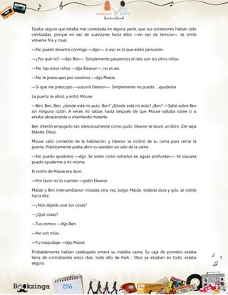 Estaba segura que estaba mal conectada en alguna parte, que sus conexiones habían sido
cambiadas, porque en vez de suavizarse hacia ellos —en vez de ternura—, se sintió
volverse fría y cruel.
—No puedo llevarlos conmigo —dijo—, si eso es lo que están pensando.
—¿Por qué no? —dijo Ben—. Simplemente pasaremos el rato con los otros niños.
—No hay otros niños —dijo Eleanor—, no es así.
—No te preocupas por nosotros —dijo Maisie.
—Sí que me preocupo —susurró Eleanor—. Simplemente no puedo… ayudarlos.
La puerta se abrió, y entró Mouse.
—Ben, Ben, Ben, ¿dónde está mi auto, Ben? ¿Dónde está mi auto? ¿Ben? —Saltó sobre Ben
sin ninguna razón. A veces no sabías hasta después de que Mouse saltaba sobre ti si
estaba abrazándote o intentando matarte.
Ben intentó empujarlo tan silenciosamente como pudo. Eleanor le lanzó un libro. (De tapa
blanda. Dios).
Mouse salió corriendo de la habitación, y Eleanor se inclinó de su cama para cerrar la
puerta. Prácticamente podía abrir su vestidor sin salir de la cama.
—No puedo ayudarlos —dijo. Se sintió como soltarlos en aguas profundas—. Ni siquiera
puedo ayudarme a mí misma.
El rostro de Maisie era duro.
—Por favor no lo cuenten —pidió Eleanor.
Maisie y Ben intercambiaron miradas otra vez, luego Maisie, todavía dura y gris, se volvió
hacia ella.
—¿Nos dejarás usar tus cosas?
—¿Qué cosas?
—Tus comics —dijo Ben.
—No son míos.
—Tu maquillaje —dijo Maisie.
Probablemente habían catalogado entera su maldita cama. Su caja de pomelos estaba
llena de contrabando estos días, todo ello de Park… Ellos ya estaban en todo, estaba
segura.
 
