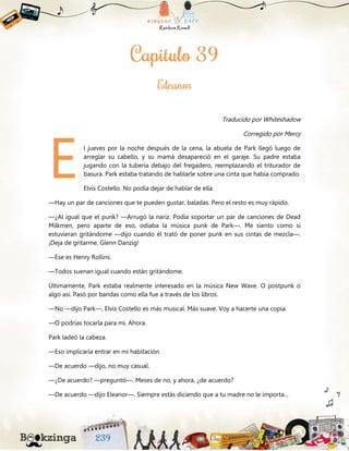 Traducido por Whiteshadow
Corregido por Mercy
l jueves por la noche después de la cena, la abuela de Park llegó luego de
arreglar su cabello, y su mamá desapareció en el garaje. Su padre estaba
jugando con la tubería debajo del fregadero, reemplazando el triturador de
basura. Park estaba tratando de hablarle sobre una cinta que había comprado.
Elvis Costello. No podía dejar de hablar de ella.
—Hay un par de canciones que te pueden gustar, baladas. Pero el resto es muy rápido.
—¿Al igual que el punk? —Arrugó la nariz. Podía soportar un par de canciones de Dead
Milkmen, pero aparte de eso, odiaba la música punk de Park—. Me siento como si
estuvieran gritándome —dijo cuando él trató de poner punk en sus cintas de mezcla—.
¡Deja de gritarme, Glenn Danzig!
—Ese es Henry Rollins.
—Todos suenan igual cuando están gritándome.
Últimamente, Park estaba realmente interesado en la música New Wave. O postpunk o
algo así. Pasó por bandas como ella fue a través de los libros.
—No —dijo Park—, Elvis Costello es más musical. Más suave. Voy a hacerte una copia.
—O podrías tocarla para mí. Ahora.
Park ladeó la cabeza.
—Eso implicaría entrar en mi habitación.
—De acuerdo —dijo, no muy casual.
—¿De acuerdo? —preguntó—. Meses de no, y ahora, ¿de acuerdo?
—De acuerdo —dijo Eleanor—. Siempre estás diciendo que a tu madre no le importa...
E
 