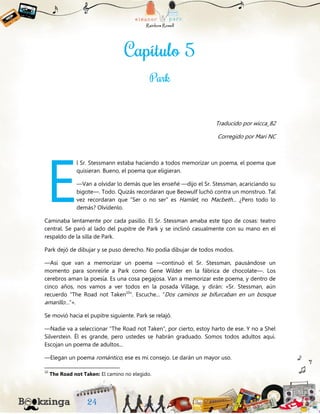 Traducido por wicca_82
Corregido por Mari NC
l Sr. Stessmann estaba haciendo a todos memorizar un poema, el poema que
quisieran. Bueno, el poema que eligieran.
—Van a olvidar lo demás que les enseñé —dijo el Sr. Stessman, acariciando su
bigote—. Todo. Quizás recordaran que Beowulf luchó contra un monstruo. Tal
vez recordaran que “Ser o no ser” es Hamlet, no Macbeth... ¿Pero todo lo
demás? Olvídenlo.
Caminaba lentamente por cada pasillo. El Sr. Stessman amaba este tipo de cosas: teatro
central. Se paró al lado del pupitre de Park y se inclinó casualmente con su mano en el
respaldo de la silla de Park.
Park dejó de dibujar y se puso derecho. No podía dibujar de todos modos.
—Así que van a memorizar un poema —continuó el Sr. Stessman, pausándose un
momento para sonreírle a Park como Gene Wilder en la fábrica de chocolate—. Los
cerebros aman la poesía. Es una cosa pegajosa. Van a memorizar este poema, y dentro de
cinco años, nos vamos a ver todos en la posada Village, y dirán: «Sr. Stessman, aún
recuerdo “The Road not Taken10
”. Escuche... “Dos caminos se bifurcaban en un bosque
amarillo…”».
Se movió hacia el pupitre siguiente. Park se relajó.
—Nadie va a seleccionar “The Road not Taken”, por cierto, estoy harto de ese. Y no a Shel
Silverstein. Él es grande, pero ustedes se habrán graduado. Somos todos adultos aquí.
Escojan un poema de adultos...
—Elegan un poema romántico, ese es mi consejo. Le darán un mayor uso.
10
The Road not Taken: El camino no elegido.
E
 