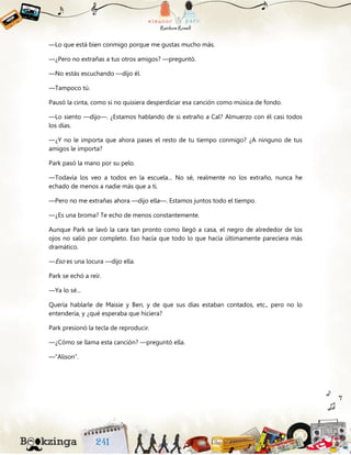 —Lo que está bien conmigo porque me gustas mucho más.
—¿Pero no extrañas a tus otros amigos? —preguntó.
—No estás escuchando —dijo él.
—Tampoco tú.
Pausó la cinta, como si no quisiera desperdiciar esa canción como música de fondo.
—Lo siento —dijo—. ¿Estamos hablando de si extraño a Cal? Almuerzo con él casi todos
los días.
—¿Y no le importa que ahora pases el resto de tu tiempo conmigo? ¿A ninguno de tus
amigos le importa?
Park pasó la mano por su pelo.
—Todavía los veo a todos en la escuela... No sé, realmente no los extraño, nunca he
echado de menos a nadie más que a ti.
—Pero no me extrañas ahora —dijo ella—. Estamos juntos todo el tiempo.
—¿Es una broma? Te echo de menos constantemente.
Aunque Park se lavó la cara tan pronto como llegó a casa, el negro de alrededor de los
ojos no salió por completo. Eso hacía que todo lo que hacía últimamente pareciera más
dramático.
—Eso es una locura —dijo ella.
Park se echó a reír.
—Ya lo sé...
Quería hablarle de Maisie y Ben, y de que sus días estaban contados, etc., pero no lo
entendería, y ¿qué esperaba que hiciera?
Park presionó la tecla de reproducir.
—¿Cómo se llama esta canción? —preguntó ella.
—“Alison”.
 