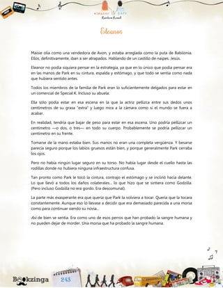 Maisie olía como una vendedora de Avon, y estaba arreglada como la puta de Babilonia.
Ellos, definitivamente, iban a ser atrapados. Hablando de un castillo de naipes. Jesús.
Eleanor no podía siquiera pensar en la estrategia, ya que en lo único que podía pensar era
en las manos de Park en su cintura, espalda y estómago, y que todo se sentía como nada
que hubiera sentido antes.
Todos los miembros de la familia de Park eran lo suficientemente delgados para estar en
un comercial de Special K. Incluso su abuela.
Ella sólo podía estar en esa escena en la que la actriz pellizca entre sus dedos unos
centímetros de su grasa “extra” y luego mira a la cámara como si el mundo se fuera a
acabar.
En realidad, tendría que bajar de peso para estar en esa escena. Uno podría pellizcar un
centímetro —o dos, o tres— en todo su cuerpo. Probablemente se podría pellizcar un
centímetro en su frente.
Tomarse de la mano estaba bien. Sus manos no eran una completa vergüenza. Y besarse
parecía seguro porque los labios gruesos están bien, y porque generalmente Park cerraba
los ojos.
Pero no había ningún lugar seguro en su torso. No había lugar desde el cuello hasta las
rodillas donde no hubiera ninguna infraestructura confusa.
Tan pronto como Park le tocó la cintura, contrajo el estómago y se inclinó hacia delante.
Lo que llevó a todos los daños colaterales... lo que hizo que se sintiera como Godzilla.
(Pero incluso Godzilla no era gordo. Era descomunal).
La parte más exasperante era que quería que Park la volviera a tocar. Quería que la tocara
constantemente. Aunque eso lo llevase a decidir que era demasiado parecida a una morsa
como para continuar siendo su novia...
Así de bien se sentía. Era como uno de esos perros que han probado la sangre humana y
no pueden dejar de morder. Una morsa que ha probado la sangre humana.
 