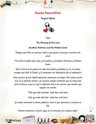 Escucha Eleanor&Park
PlayList Oficial
Aquí
The Morning of Our Lives
Jonathan Richman and the Modern Lovers
Despúes que Park se enamora, todo lo que quiere es escuchar canciones de
amor.
“Tocó Elvis Costello para ella y Joe Jackson, y Jonathan Richman y Modern
Lovers.
Ella se burló de él porque era todo tan bonito y melódico, y “en el mismo
margen que Hall & Oates”, y la amenazó con desalojarla de su habitación”.
Esta canción (¡y este video!) realmente, realmente, me llegan. Me cuesta mucho
vivir en el presente; tiendo a ser ansiosa, siempre sintiendo que no estoy lista
para el futuro, o que no soy lo suficiente. Esta es la canción que necesito que
alguien me escriba.
“Dile que todo está bien (está bien, está bien)
Dile que todo está bien (está bien, está bien)
Y nuestro momento es ahora, podemos hacer lo que queramos si creemos en
ello.
Nuestro momento es ahora, aquí, en el amanecer de nuestras vidas”.
 