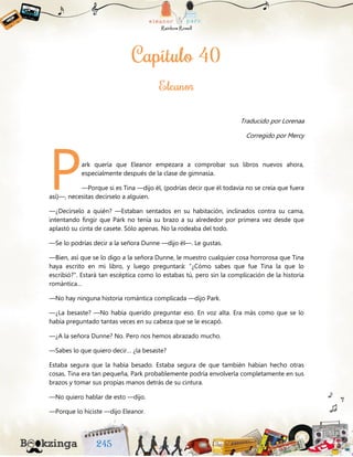 Traducido por Lorenaa
Corregido por Mercy
ark quería que Eleanor empezara a comprobar sus libros nuevos ahora,
especialmente después de la clase de gimnasia.
—Porque si es Tina —dijo él, (podrías decir que él todavía no se creía que fuera
así)—, necesitas decírselo a alguien.
—¿Decírselo a quién? —Estaban sentados en su habitación, inclinados contra su cama,
intentando fingir que Park no tenía su brazo a su alrededor por primera vez desde que
aplastó su cinta de casete. Sólo apenas. No la rodeaba del todo.
—Se lo podrías decir a la señora Dunne —dijo él—. Le gustas.
—Bien, así que se lo digo a la señora Dunne, le muestro cualquier cosa horrorosa que Tina
haya escrito en mi libro, y luego preguntará: “¿Cómo sabes que fue Tina la que lo
escribió?”. Estará tan escéptica como lo estabas tú, pero sin la complicación de la historia
romántica…
—No hay ninguna historia romántica complicada —dijo Park.
—¿La besaste? —No había querido preguntar eso. En voz alta. Era más como que se lo
había preguntado tantas veces en su cabeza que se le escapó.
—¿A la señora Dunne? No. Pero nos hemos abrazado mucho.
—Sabes lo que quiero decir… ¿la besaste?
Estaba segura que la había besado. Estaba segura de que también habían hecho otras
cosas. Tina era tan pequeña, Park probablemente podría envolverla completamente en sus
brazos y tomar sus propias manos detrás de su cintura.
—No quiero hablar de esto —dijo.
—Porque lo hiciste —dijo Eleanor.
P
 