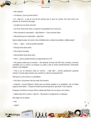 —No importa.
—Sí importa. ¿Fue tu primer beso?
—Sí —dijo él—, y esa es una de las razones por lo que no cuenta. Fue más como una
práctica en el terreno de juego.
—¿Cuáles son las otras razones?
—Era Tina, tenía doce años, ni siquiera me gustaban las chicas aún…
—Pero siempre lo recordarás —dijo Eleanor—. Fue tu primer beso.
—Recordaré que no importaba —dijo Park.
Quería dejarlo pasar, las voces más confiables de su cabeza le gritaban: ¡Déjalo pasar!
—Pero… —dijo—. ¿Cómo pudiste besarla?
—Porque tenía doce años.
—Pero ella es horrible.
—Ella también tenía doce años.
—Pero… ¿cómo pudiste besarla y luego besarme a mí?
—Ni siquiera sabía que tú existías. —De repente, el brazo de Park hizo contacto, contacto
completo con su cintura. La empujó a su lado, y ella se sentó instintivamente, intentando
parecer más delgada.
—Tina y yo no tenemos nada en común… —dijo ella—. ¿Cómo podríamos gustarte
ambas? ¿Tuviste alguna lesión que cambió tu vida en la preparatoria?
Park puso su otro brazo a su alrededor.
—Por favor. Escúchame. No fue nada. No importa.
—Importa —susurró Eleanor. Ahora que sus brazos estaban a su alrededor, casi no había
espacio entre ellos—. Porque tú fuiste la primera persona que besé. Y eso importa.
Él apoyó su frente en la suya. Ella no sabía qué hacer con sus ojos o sus manos.
—Nada antes de ti cuenta —dijo él—. No puedo ni imaginarme un después.
Ella negó con la cabeza.
—No.
—¿Qué?
 