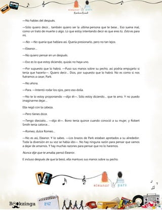 —No hables del después.
—Sólo quiero decir… también quiero ser la última persona que te bese… Eso suena mal,
como un trato de muerte o algo. Lo que estoy intentando decir es que eres tú. Esto es para
mí.
—No. —No quería que hablara así. Quería presionarlo, pero no tan lejos.
—Eleanor…
—No quiero pensar en un después.
—Eso es lo que estoy diciendo, quizás no haya uno.
—Por supuesto que lo habrá. —Puso sus manos sobre su pecho, así podría empujarlo si
tenía que hacerlo—. Quiero decir… Dios, por supuesto que lo habrá. No es como si nos
fuéramos a casar, Park.
—No ahora.
—Para. —Intentó rodar los ojos, pero eso dolía.
—No te lo estoy proponiendo —dijo él—. Sólo estoy diciendo… que te amo. Y no puedo
imaginarme dejar…
Ella negó con la cabeza.
—Pero tienes doce.
—Tengo dieciséis… —dijo él—. Bono tenía quince cuando conoció a su mujer, y Robert
Smith tenía catorce…
—Romeo, dulce Romeo…
—No es así, Eleanor. Y lo sabes. —Los brazos de Park estaban apretados a su alrededor.
Toda la diversión en su voz se había ido—. No hay ninguna razón para pensar que vamos
a dejar de amarnos. Y hay muchas razones para pensar que no lo haremos.
Nunca dije que te amaba, pensó Eleanor.
E incluso después de que la besó, ella mantuvo sus manos sobre su pecho.
 