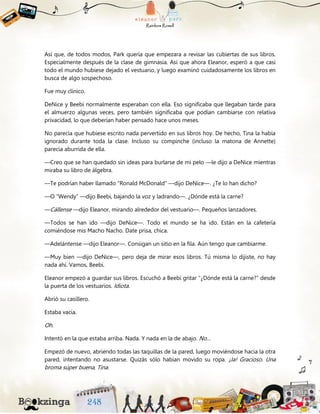 Así que, de todos modos, Park quería que empezara a revisar las cubiertas de sus libros.
Especialmente después de la clase de gimnasia. Así que ahora Eleanor, esperó a que casi
todo el mundo hubiese dejado el vestuario, y luego examinó cuidadosamente los libros en
busca de algo sospechoso.
Fue muy clínico.
DeNice y Beebi normalmente esperaban con ella. Eso significaba que llegaban tarde para
el almuerzo algunas veces, pero también significaba que podían cambiarse con relativa
privacidad, lo que deberían haber pensado hace unos meses.
No parecía que hubiese escrito nada pervertido en sus libros hoy. De hecho, Tina la había
ignorado durante toda la clase. Incluso su compinche (incluso la matona de Annette)
parecía aburrida de ella.
—Creo que se han quedado sin ideas para burlarse de mi pelo —le dijo a DeNice mientras
miraba su libro de álgebra.
—Te podrían haber llamado “Ronald McDonald” —dijo DeNice—. ¿Te lo han dicho?
—O “Wendy” —dijo Beebi, bajando la voz y ladrando—. ¿Dónde está la carne?
—Cállense —dijo Eleanor, mirando alrededor del vestuario—. Pequeños lanzadores.
—Todos se han ido —dijo DeNice—. Todo el mundo se ha ido. Están en la cafetería
comiéndose mis Macho Nacho. Date prisa, chica.
—Adelántense —dijo Eleanor—. Consigan un sitio en la fila. Aún tengo que cambiarme.
—Muy bien —dijo DeNice—, pero deja de mirar esos libros. Tú misma lo dijiste, no hay
nada ahí. Vamos, Beebi.
Eleanor empezó a guardar sus libros. Escuchó a Beebi gritar “¿Dónde está la carne?” desde
la puerta de los vestuarios. Idiota.
Abrió su casillero.
Estaba vacía.
Oh.
Intentó en la que estaba arriba. Nada. Y nada en la de abajo. No…
Empezó de nuevo, abriendo todas las taquillas de la pared, luego moviéndose hacia la otra
pared, intentando no asustarse. Quizás sólo habían movido su ropa. ¡Ja! Gracioso. Una
broma súper buena, Tina.
 