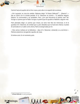 Caminó hacia el pupitre de la chica nueva, pero ella no se apartó de la ventana.
—Por supuesto, es cosa de ustedes. Deberías elegir “A Dream Deferred11
”... ¿Eleanor? —
Ella se volvió con la mirada perdida. El Sr. Stessman se inclinó—. Tú deberías elegirlo,
Eleanor. Es conmovedor y es verdadero. Pero, ¿con que frecuencia lo podrás usar? No.
Escoge un poema que te hable. Escoge un poema que te ayudará a hablarle a alguien más.
Park planeaba elegir un poema que rimara, así sería más fácil de memorizar. A él le
gustaba el Sr. Stessman, de verdad que sí, pero deseaba que no fuera tan intenso. Cuando
él caminaba en un salón como ahora, Park se avergonzaba por él.
—Nos vemos mañana en la biblioteca —dijo el Sr. Stessman, volviendo a su escritorio—.
Mañana estaremos recogiendo capullos de rosas.
El timbre sonó. En el momento justo.
11
A Dream Deferred: Un sueño postergado.
 