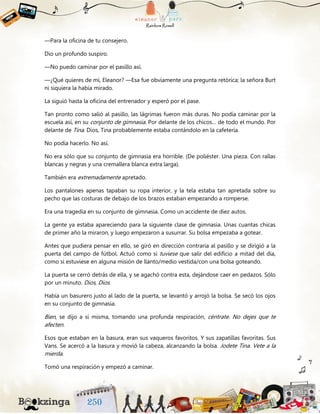 —Para la oficina de tu consejero.
Dio un profundo suspiro.
—No puedo caminar por el pasillo así.
—¿Qué quieres de mí, Eleanor? —Esa fue obviamente una pregunta retórica; la señora Burt
ni siquiera la había mirado.
La siguió hasta la oficina del entrenador y esperó por el pase.
Tan pronto como salió al pasillo, las lágrimas fueron más duras. No podía caminar por la
escuela así, en su conjunto de gimnasia. Por delante de los chicos… de todo el mundo. Por
delante de Tina. Dios, Tina probablemente estaba contándolo en la cafetería.
No podía hacerlo. No así.
No era sólo que su conjunto de gimnasia era horrible. (De poliéster. Una pieza. Con rallas
blancas y negras y una cremallera blanca extra larga).
También era extremadamente apretado.
Los pantalones apenas tapaban su ropa interior, y la tela estaba tan apretada sobre su
pecho que las costuras de debajo de los brazos estaban empezando a romperse.
Era una tragedia en su conjunto de gimnasia. Como un accidente de diez autos.
La gente ya estaba apareciendo para la siguiente clase de gimnasia. Unas cuantas chicas
de primer año la miraron, y luego empezaron a susurrar. Su bolsa empezaba a gotear.
Antes que pudiera pensar en ello, se giró en dirección contraria al pasillo y se dirigió a la
puerta del campo de fútbol. Actuó como si tuviese que salir del edificio a mitad del día,
como si estuviese en alguna misión de llanto/medio vestida/con una bolsa goteando.
La puerta se cerró detrás de ella, y se agachó contra esta, dejándose caer en pedazos. Sólo
por un minuto. Dios, Dios.
Había un basurero justo al lado de la puerta, se levantó y arrojó la bolsa. Se secó los ojos
en su conjunto de gimnasia.
Bien, se dijo a sí misma, tomando una profunda respiración, céntrate. No dejes que te
afecten.
Esos que estaban en la basura, eran sus vaqueros favoritos. Y sus zapatillas favoritas. Sus
Vans. Se acercó a la basura y movió la cabeza, alcanzando la bolsa. Jodete Tina. Vete a la
mierda.
Tomó una respiración y empezó a caminar.
 