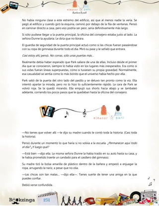 No había ninguna clase a este extremo del edificio, así que al menos nadie la vería. Se
pegó al edificio y cuando giró la esquina, caminó por debajo de la fila de ventanas. Pensó
en caminar directo a casa, pero eso podría ser peor, sería definitivamente más largo.
Si sólo pudiese llegar a la puerta principal, la oficina del consejero estaba justo al lado. La
señora Dunne la ayudaría. Le diría que no llorara.
El guardia de seguridad de la puerta principal actuó como si las chicas fueran paseándose
con su ropa de gimnasia durante todo el día. Miró su pase y le señaló que entrara.
Casi estoy ahí, pensó. No corras, sólo unas puertas más…
Realmente debía haber esperado que Park saliera de una de ellas. Incluso desde el primer
día que se conocieron, siempre lo había visto en los lugares más inesperados. Era como si
sus vidas fueran líneas superpuestas, como si tuviesen su propia gravedad. Normalmente,
esa casualidad se sentía como lo más bonito que el universo había hecho por ella.
Park salió de la puerta del otro lado del pasillo y se detuvo tan pronto como la vio. Ella
intentó apartar la mirada, pero no lo hizo lo suficientemente rápido. La cara de Park se
volvió roja. Se la quedó mirando. Ella empujó sus shorts hacia abajo y se tambaleó
adelante, corriendo los pocos pasos que le quedaban hasta la oficina del consejero.
—No tienes que volver allí —le dijo su madre cuando le contó toda la historia. (Casi toda
la historia).
Pensó durante un momento lo que haría si no volvía a la escuela. ¿Permanecer aquí todo
el día? ¿Y luego qué?
—Está bien —dijo ella. La misma señora Dunne la había traído en su auto hasta su casa, y
le había prometido traerle un candado para el casillero del gimnasio.
Su madre tiró la bolsa amarilla de plástico dentro de la bañera y empezó a enjuagar la
ropa, arrugando la nariz, a pesar que no olía.
—Las chicas son tan malas… —dijo ella—. Tienes suerte de tener una amiga en la que
puedes confiar.
Debió verse confundida.
 