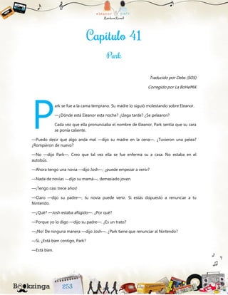 Traducido por Debs (SOS)
Corregido por La BoHeMiK
ark se fue a la cama temprano. Su madre lo siguió molestando sobre Eleanor.
—¿Dónde está Eleanor esta noche? ¿Llega tarde? ¿Se pelearon?
Cada vez que ella pronunciaba el nombre de Eleanor, Park sentía que su cara
se ponía caliente.
—Puedo decir que algo anda mal —dijo su madre en la cena—. ¿Tuvieron una pelea?
¿Rompieron de nuevo?
—No —dijo Park—. Creo que tal vez ella se fue enferma su a casa. No estaba en el
autobús.
—Ahora tengo una novia —dijo Josh—, ¿puede empezar a venir?
—Nada de novias —dijo su mamá—, demasiado joven.
—¡Tengo casi trece años!
—Claro —dijo su padre—, tu novia puede venir. Si estás dispuesto a renunciar a tu
Nintendo.
—¿Qué? —Josh estaba afligido—. ¿Por qué?
—Porque yo lo digo —dijo su padre—. ¿Es un trato?
—¡No! De ninguna manera —dijo Josh—. ¿Park tiene que renunciar al Nintendo?
—Sí. ¿Está bien contigo, Park?
—Está bien.
P
 