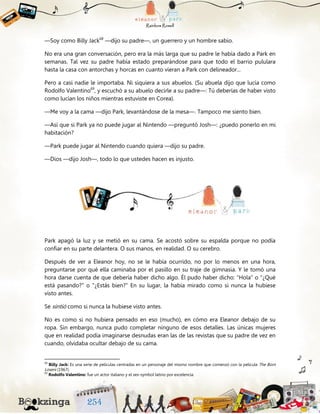 —Soy como Billy Jack68
—dijo su padre—, un guerrero y un hombre sabio.
No era una gran conversación, pero era la más larga que su padre le había dado a Park en
semanas. Tal vez su padre había estado preparándose para que todo el barrio pululara
hasta la casa con antorchas y horcas en cuanto vieran a Park con delineador...
Pero a casi nadie le importaba. Ni siquiera a sus abuelos. (Su abuela dijo que lucía como
Rodolfo Valentino69
, y escuchó a su abuelo decirle a su padre—: Tú deberías de haber visto
como lucían los niños mientras estuviste en Corea).
—Me voy a la cama —dijo Park, levantándose de la mesa—. Tampoco me siento bien.
—Así que si Park ya no puede jugar al Nintendo —preguntó Josh—: ¿puedo ponerlo en mi
habitación?
—Park puede jugar al Nintendo cuando quiera —dijo su padre.
—Dios —dijo Josh—, todo lo que ustedes hacen es injusto.
Park apagó la luz y se metió en su cama. Se acostó sobre su espalda porque no podía
confiar en su parte delantera. O sus manos, en realidad. O su cerebro.
Después de ver a Eleanor hoy, no se le había ocurrido, no por lo menos en una hora,
preguntarse por qué ella caminaba por el pasillo en su traje de gimnasia. Y le tomó una
hora darse cuenta de que debería haber dicho algo. Él pudo haber dicho: “Hola“ o “¿Qué
está pasando?" o "¿Estás bien?“ En su lugar, la había mirado como si nunca la hubiese
visto antes.
Se sintió como si nunca la hubiese visto antes.
No es como si no hubiera pensado en eso (mucho), en cómo era Eleanor debajo de su
ropa. Sin embargo, nunca pudo completar ninguno de esos detalles. Las únicas mujeres
que en realidad podía imaginarse desnudas eran las de las revistas que su padre de vez en
cuando, olvidaba ocultar debajo de su cama.
68
Billy Jack: Es una serie de películas centradas en un personaje del mismo nombre que comenzó con la película The Born
Losers (1967).
69
Rodolfo Valentino: fue un actor italiano y el sex-symbol latino por excelencia.
 