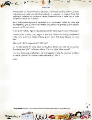 Revistas como esa hacían enloquecer a Eleanor. Sólo menciona a Hugh Hefner70
, y estaría
molesta durante media hora sobre la prostitución, la esclavitud y la caída de Roma. Park
no le había contado sobre las revistas Playboy de veinte años de su padre, pero él no las
había tocado desde que la conoció.
Ahora podría rellenar algunos de los detalles. Podía imaginarse a Eleanor. No podía dejar
de imaginársela. ¿Por qué no se había dado cuenta jamás de lo apretados que los trajes de
gimnasia eran? Y cuán cortos…
¿Y por qué él no había esperado que ella estuviera tan crecida? ¿Qué tuviera tanto cuerpo?
Cerró los ojos y la volvió a ver. Una pila de formas de corazón, con pecas y perfectamente
hecha como un cono de helado de Dairy Queen. Como Betty Boop dibujada con mano
dura.
Oye, pensó. ¿Qué te está pasando? ¿Estás bien?
Ella no debía estarlo. No había estado en el autobús de camino a casa. No había venido
después de la escuela. Y mañana era sábado. ¿Y si no la veía el fin de semana?
¿Cómo podía siquiera mirarla ahora? No sería capaz de hacerlo. No sin pensar en ella en
su traje de gimnasia. Sin pensar en esa cremallera larga y blanca.
Jesús.
70
Hugh Hefner: apodado coloquialmente Hef, es el fundador y editor jefe de la revista Playboy.
 