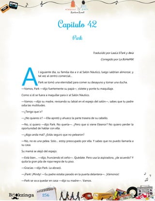 Traducido por LaaLa STark y Aяia
Corregido por La BoHeMiK
l siguiente día, su familia iba a ir al Salón Náutico, luego saldrían almorzar, y
tal vez al centro comercial…
Park se tomó una eternidad para comer su desayuno y tomar una ducha.
—Vamos, Park —dijo fuertemente su papá—, vístete y ponte tu maquillaje.
Como si él se fuera a maquillar para ir al Salón Náutico.
—Vamos —dijo su madre, revisando su labial en el espejo del salón—, sabes que tu padre
odia las multitudes.
—¿Tengo que ir?
—¿No quieres ir? —Ella apretó y ahueco la parte trasera de su cabello.
—No, sí quiero —dijo Park. No quería—. ¿Pero que si viene Eleanor? No quiero perder la
oportunidad de hablar con ella.
—¿Algo anda mal? ¿Estás seguro que no pelearon?
—No, no es una pelea. Solo… estoy preocupado por ella. Y sabes que no puedo llamarla a
su casa.
Su mamá se alejó del espejo.
—Está bien… —dijo, frunciendo el ceño—. Quédate. Pero usa la aspiradora, ¿de acuerdo? Y
quita la gran pila de ropa negra de tu piso.
—Gracias —dijo Park. La abrazó.
—¡Park! ¡Mindy! —Su padre estaba parado en la puerta delantera—. ¡Vámonos!
—Park se va a quedar en casa —dijo su madre—. Vamos.
A
 