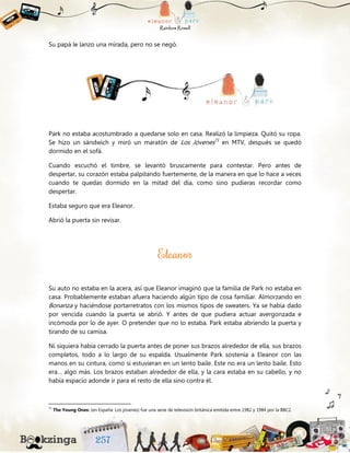 Su papá le lanzo una mirada, pero no se negó.
Park no estaba acostumbrado a quedarse solo en casa. Realizó la limpieza. Quitó su ropa.
Se hizo un sándwich y miró un maratón de Los Jóvenes71
en MTV, después se quedó
dormido en el sofá.
Cuando escuchó el timbre, se levantó bruscamente para contestar. Pero antes de
despertar, su corazón estaba palpitando fuertemente, de la manera en que lo hace a veces
cuando te quedas dormido en la mitad del día, como sino pudieras recordar como
despertar.
Estaba seguro que era Eleanor.
Abrió la puerta sin revisar.
Su auto no estaba en la acera, así que Eleanor imaginó que la familia de Park no estaba en
casa. Probablemente estaban afuera haciendo algún tipo de cosa familiar. Almorzando en
Bonanza y haciéndose portarretratos con los mismos tipos de sweaters. Ya se había dado
por vencida cuando la puerta se abrió. Y antes de que pudiera actuar avergonzada e
incómoda por lo de ayer. O pretender que no lo estaba. Park estaba abriendo la puerta y
tirando de su camisa.
Ni siquiera había cerrado la puerta antes de poner sus brazos alrededor de ella, sus brazos
completos, todo a lo largo de su espalda. Usualmente Park sostenía a Eleanor con las
manos en su cintura, como si estuvieran en un lento baile. Este no era un lento baile. Esto
era… algo más. Los brazos estaban alrededor de ella, y la cara estaba en su cabello, y no
había espacio adonde ir para el resto de ella sino contra él.
71
The Young Ones: (en España: Los jóvenes) fue una serie de televisión británica emitida entre 1982 y 1984 por la BBC2.
 