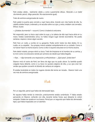 Park estaba cálido… realmente cálido y como suavemente difuso. Parecido a un bebé
durmiendo, pensó. (Algo parecido. No exactamente igual).
Trato de sentirse avergonzada de nuevo.
Park pateó la puerta para cerrarla y cayó hacia atrás, tirando aún más fuerte de ella. Su
cabello estaba limpio, ordenado y se sacudía sobre sus ojos, y estos, estaban casi cerrados.
Difuso. Suave.
—¿Estabas durmiendo? —susurró. Como si todavía lo estuviera.
No respondió, pero su boca cayó sobre la suya, y la cabeza de ella cayó hacia atrás en su
mano. Estaba sosteniéndola cerca, no había ningún lugar donde esconderse. No podía
sentarse, respirar o tener algún secreto.
Park hizo un ruido, y zumbo en su garganta. Podía sentir todos los diez dedos. En su
cuello, en su espalda… Sus propias manos estaban estúpidamente en su costado. Como si
no fueran hacer la misma escena. Como si ella ni siquiera estuviese en la misma escena.
Park debió notarlo, porque retiró su boca. Trató de limpiarse en el hombro de su camisa, y
la miró como si la estuviera viendo por primera vez desde que había llegado.
—Oye… —dijo tomando una respiración y enfocándose—. ¿Qué pasa? ¿Estás bien?
Eleanor miró el rostro de Park, tan lleno de algo que no pudo ubicar. Su barbilla quedó
colgada hacia delante, como si su boca no quisiera alejarse de ella, y sus ojos eran tan
verdes que podían convertir el dióxido de carbono en oxígeno.
Él estaba tocándola en todos los lugares donde ella temía ser tocada… Eleanor trató una
vez más de sentirse avergonzada.
Por un segundo, pensó que había ido demasiado lejos.
Ni siquiera había tenido la intención, prácticamente estaba sonámbulo. Y había estado
pensando en Eleanor, soñando con ella, durante tantas horas; que desearla lo volvió
estúpido. Estaba tan quieta en sus brazos. Pensó por un segundo que había ido demasiado
lejos, que había tropezado con un alambre.
 