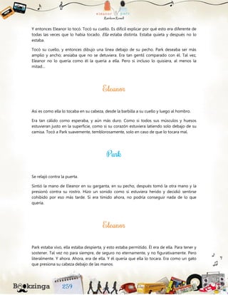 Y entonces Eleanor lo tocó. Tocó su cuello. Es difícil explicar por qué esto era diferente de
todas las veces que lo había tocado. Ella estaba distinta. Estaba quieta y después no lo
estaba.
Tocó su cuello, y entonces dibujo una línea debajo de su pecho. Park deseaba ser más
amplio y ancho; ansiaba que no se detuviera. Era tan gentil comparado con él. Tal vez,
Eleanor no lo quería como él la quería a ella. Pero si incluso lo quisiera, al menos la
mitad…
Así es como ella lo tocaba en su cabeza, desde la barbilla a su cuello y luego al hombro.
Era tan cálido como esperaba, y aún más duro. Como si todos sus músculos y huesos
estuvieran justo en la superficie, como si su corazón estuviera latiendo solo debajo de su
camisa. Tocó a Park suavemente, temblorosamente, solo en caso de que lo tocara mal.
Se relajó contra la puerta.
Sintió la mano de Eleanor en su garganta, en su pecho, después tomó la otra mano y la
presionó contra su rostro. Hizo un sonido como si estuviera herido y decidió sentirse
cohibido por eso más tarde. Si era tímido ahora, no podría conseguir nada de lo que
quería.
Park estaba vivo, ella estaba despierta, y esto estaba permitido. Él era de ella. Para tener y
sostener. Tal vez no para siempre, de seguro no eternamente, y no figurativamente. Pero
literalmente. Y ahora. Ahora, era de ella. Y él quería que ella lo tocara. Era como un gato
que presiona su cabeza debajo de las manos.
 
