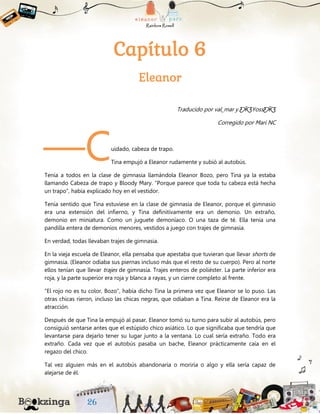 Capítulo 6
Eleanor
Traducido por val_mar y ƸӜƷYossƸӜƷ
Corregido por Mari NC
uidado, cabeza de trapo.
Tina empujó a Eleanor rudamente y subió al autobús.
Tenía a todos en la clase de gimnasia llamándola Eleanor Bozo, pero Tina ya la estaba
llamando Cabeza de trapo y Bloody Mary. “Porque parece que toda tu cabeza está hecha
un trapo”, había explicado hoy en el vestidor.
Tenía sentido que Tina estuviese en la clase de gimnasia de Eleanor, porque el gimnasio
era una extensión del infierno, y Tina definitivamente era un demonio. Un extraño,
demonio en miniatura. Como un juguete demoníaco. O una taza de té. Ella tenía una
pandilla entera de demonios menores, vestidos a juego con trajes de gimnasia.
En verdad, todas llevaban trajes de gimnasia.
En la vieja escuela de Eleanor, ella pensaba que apestaba que tuvieran que llevar shorts de
gimnasia. (Eleanor odiaba sus piernas incluso más que el resto de su cuerpo). Pero al norte
ellos tenían que llevar trajes de gimnasia. Trajes enteros de poliéster. La parte inferior era
roja, y la parte superior era roja y blanca a rayas, y un cierre completo al frente.
“El rojo no es tu color, Bozo”, había dicho Tina la primera vez que Eleanor se lo puso. Las
otras chicas rieron, incluso las chicas negras, que odiaban a Tina. Reírse de Eleanor era la
atracción.
Después de que Tina la empujó al pasar, Eleanor tomó su turno para subir al autobús, pero
consiguió sentarse antes que el estúpido chico asiático. Lo que significaba que tendría que
levantarse para dejarlo tener su lugar junto a la ventana. Lo cual sería extraño. Todo era
extraño. Cada vez que el autobús pasaba un bache, Eleanor prácticamente caía en el
regazo del chico.
Tal vez alguien más en el autobús abandonaría o moriría o algo y ella sería capaz de
alejarse de él.
—C
 