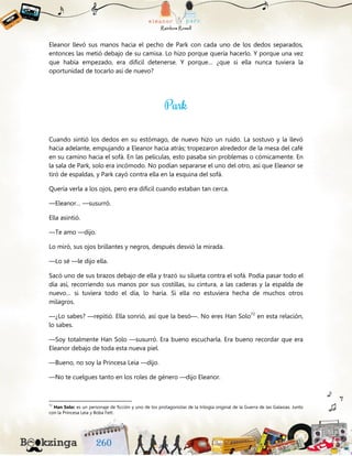 Eleanor llevó sus manos hacia el pecho de Park con cada uno de los dedos separados,
entonces las metió debajo de su camisa. Lo hizo porque quería hacerlo. Y porque una vez
que había empezado, era difícil detenerse. Y porque… ¿que si ella nunca tuviera la
oportunidad de tocarlo así de nuevo?
Cuando sintió los dedos en su estómago, de nuevo hizo un ruido. La sostuvo y la llevó
hacia adelante, empujando a Eleanor hacia atrás; tropezaron alrededor de la mesa del café
en su camino hacia el sofá. En las películas, esto pasaba sin problemas o cómicamente. En
la sala de Park, solo era incómodo. No podían separarse el uno del otro, así que Eleanor se
tiró de espaldas, y Park cayó contra ella en la esquina del sofá.
Quería verla a los ojos, pero era difícil cuando estaban tan cerca.
—Eleanor… —susurró.
Ella asintió.
—Te amo —dijo.
Lo miró, sus ojos brillantes y negros, después desvió la mirada.
—Lo sé —le dijo ella.
Sacó uno de sus brazos debajo de ella y trazó su silueta contra el sofá. Podía pasar todo el
día así, recorriendo sus manos por sus costillas, su cintura, a las caderas y la espalda de
nuevo… si tuviera todo el día, lo haría. Si ella no estuviera hecha de muchos otros
milagros.
—¿Lo sabes? —repitió. Ella sonrió, así que la besó—. No eres Han Solo72
en esta relación,
lo sabes.
—Soy totalmente Han Solo —susurró. Era bueno escucharla. Era bueno recordar que era
Eleanor debajo de toda esta nueva piel.
—Bueno, no soy la Princesa Leia —dijo.
—No te cuelgues tanto en los roles de género —dijo Eleanor.
72
Han Solo: es un personaje de ficción y uno de los protagonistas de la trilogía original de la Guerra de las Galaxias. Junto
con la Princesa Leia y Boba Fett.
 