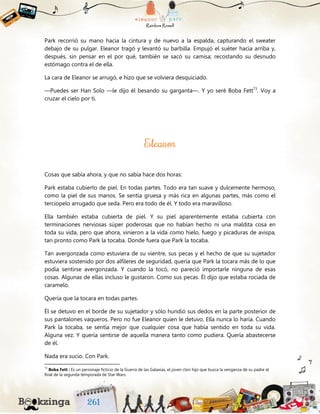Park recorrió su mano hacia la cintura y de nuevo a la espalda, capturando el sweater
debajo de su pulgar. Eleanor tragó y levantó su barbilla. Empujó el suéter hacia arriba y,
después, sin pensar en el por qué, también se sacó su camisa; recostando su desnudo
estómago contra el de ella.
La cara de Eleanor se arrugó, e hizo que se volviera desquiciado.
—Puedes ser Han Solo —le dijo él besando su garganta—. Y yo seré Boba Fett73
. Voy a
cruzar el cielo por ti.
Cosas que sabía ahora, y que no sabía hace dos horas:
Park estaba cubierto de piel. En todas partes. Todo era tan suave y dulcemente hermoso,
como la piel de sus manos. Se sentía gruesa y más rica en algunas partes, más como el
terciopelo arrugado que seda. Pero era todo de él. Y todo era maravilloso.
Ella también estaba cubierta de piel. Y su piel aparentemente estaba cubierta con
terminaciones nerviosas súper poderosas que no habían hecho ni una maldita cosa en
toda su vida, pero que ahora, vinieron a la vida como hielo, fuego y picaduras de avispa,
tan pronto como Park la tocaba. Donde fuera que Park la tocaba.
Tan avergonzada como estuviera de su vientre, sus pecas y el hecho de que su sujetador
estuviera sostenido por dos alfileres de seguridad, quería que Park la tocara más de lo que
podía sentirse avergonzada. Y cuando la tocó, no pareció importarle ninguna de esas
cosas. Algunas de ellas incluso le gustaron. Como sus pecas. Él dijo que estaba rociada de
caramelo.
Quería que la tocara en todas partes.
Él se detuvo en el borde de su sujetador y sólo hundió sus dedos en la parte posterior de
sus pantalones vaqueros. Pero no fue Eleanor quien le detuvo. Ella nunca lo haría. Cuando
Park la tocaba, se sentía mejor que cualquier cosa que había sentido en toda su vida.
Alguna vez. Y quería sentirse de aquella manera tanto como pudiera. Quería abastecerse
de él.
Nada era sucio. Con Park.
73
Boba Fett : Es un personaje ficticio de la Guerra de las Galaxias, el joven clon hijo que busca la venganza de su padre al
final de la segunda temporada de Star Wars.
 