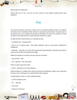 Nada podía ser vergonzoso.
Porque Park era el sol, y esa era la única manera en que Eleanor podía pensar para
explicarlo.
Una vez que empezó a oscurecer, sintió como si sus padres pudieran entrar en cualquier
momento, como si deberían haber estado en casa hace mucho tiempo. No quería que lo
encontraran así, con su rodilla entre las piernas de Eleanor, la mano en su cadera y su boca
tan lejos como podía alcanzar la parte baja del cuello de su suéter.
Se alejó de ella e intentó pensar con claridad otra vez.
—¿A dónde vas? —preguntó ella.
—No lo sé. A ninguna parte… Mis padres deberían estar en casa pronto, deberíamos
arreglarnos.
—Está bien —dijo ella, y se sentó. Pero parecía tan desconcertada y hermosa, que volvió a
subir encima de ella y la empujó hacia abajo.
Media hora después, lo intentó otra vez. Esta vez se levantó.
—Voy al baño —dijo.
—Ve —dijo ella—. No mires atrás.
Él dio un paso, luego miró atrás.
—Iré yo —dijo ella uno minutos después.
Mientras Eleanor no estaba, Park subió el volumen de la televisión. Agarró coca-colas para
los dos y miró al sofá para ver si parecía ilícito. No lo parecía.
Cuando Eleanor volvió, su rostro estaba húmedo.
—¿Te has lavado la cara?
—Sí… —dijo ella.
—¿Por qué?
—Porque me veía rara.
 