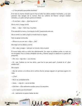 —¿Y has pensado que podías lavártela?
Él le hizo la misma revisión que le hizo al sofá. Sus labios estaban hinchados, y sus ojos
parecían más salvajes de lo normal. Pero los suéteres de Eleanor siempre estaban
estirados, y su pelo siempre parecía enredado.
—Te ves bien —dijo—. ¿Qué hay de mí?
Ella lo miró, y luego sonrió.
—Bien… —dijo—. Sólo muy, muy bien.
Él le extendió la mano, y la empujó al sofá. Suavemente esta vez.
Ella se sentó a su lado y bajó la mirada hacia su regazo.
Park se apoyó contra ella.
—Ahora no va a ser raro —dijo—. ¿No?
Ella negó con la cabeza y sonrió.
—No —dijo, y luego—: solo por un minuto, solo un poco.
Él nunca había visto su rostro tan abiertamente. Sus cejas no estaban juntas, su nariz no
era arrugada. Puso su brazo alrededor de ella, y Eleanor apoyó la cabeza en su pecho sin
preguntar.
—Oh, mira —dijo ella—. Los Jóvenes.
—Sí… oye. Todavía no me has dicho, ¿qué fue lo que pasó ayer? ¿Cuándo te vi? ¿Qué
estaba mal?
Ella suspiró.
—Iba de camino a la oficina de la señora Dunne porque alguien en gimnasia agarro mi
ropa.
—¿Tina?
—No lo sé, probablemente.
—Jesús… —dijo él—, eso es terrible.
—Está bien —Ella realmente sonaba como si lo estuviera.
—¿Tus ropas?¿Las encontraste?
—Sí… realmente no quiero hablar de ello.
 