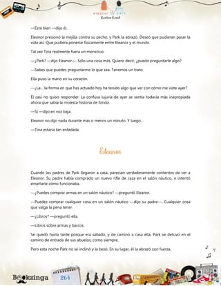 —Está bien —dijo él.
Eleanor presionó la mejilla contra su pecho, y Park la abrazó. Deseó que pudieran pasar la
vida así. Que pudiera ponerse físicamente entre Eleanor y el mundo.
Tal vez Tina realmente fuera un monstruo.
—¿Park? —dijo Eleanor—. Sólo una cosa más. Quiero decir, ¿puedo preguntarte algo?
—Sabes que puedes preguntarme lo que sea. Tenemos un trato.
Ella puso la mano en su corazón.
—¿La… la forma en que has actuado hoy ha tenido algo que ver con cómo me viste ayer?
Él casi no quiso responder. La confusa lujuria de ayer se sentía todavía más inapropiada
ahora que sabía la molesta historia de fondo.
—Sí —dijo en voz baja.
Eleanor no dijo nada durante mas o menos un minuto. Y luego…
—Tina estaría tan enfadada.
Cuando los padres de Park llegaron a casa, parecían verdaderamente contentos de ver a
Eleanor. Su padre había comprado un nuevo rifle de caza en el salón náutico, e intentó
enseñarle cómo funcionaba.
—¿Puedes comprar armas en un salón náutico? —preguntó Eleanor.
—Puedes comprar cualquier cosa en un salón náutico —dijo su padre—. Cualquier cosa
que valga la pena tener.
—¿Libros? —preguntó ella.
—Libros sobre armas y barcos.
Se quedó hasta tarde porque era sábado, y de camino a casa ella, Park se detuvo en el
camino de entrada de sus abuelos, como siempre.
Pero esta noche Park no sé inclinó y la besó. En su lugar, él la abrazó con fuerza.
 