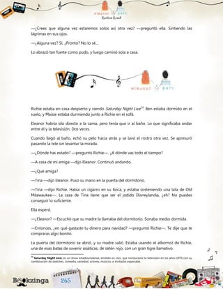 —¿Crees que alguna vez estaremos solos así otra vez? —preguntó ella. Sintiendo las
lágrimas en sus ojos.
—¿Alguna vez? Sí. ¿Pronto? No lo sé…
Lo abrazó tan fuerte como pudo, y luego caminó sola a casa.
Richie estaba en casa despierto y viendo Saturday Night Live74
. Ben estaba dormido en el
suelo, y Maisie estaba durmiendo junto a Richie en el sofá.
Eleanor habría ido directo a la cama, pero tenía que ir al baño. Lo que significaba andar
entre él y la televisión. Dos veces.
Cuando llegó al baño, echó su pelo hacia atrás y se lavó el rostro otra vez. Se apresuró
pasando la tele sin levantar la mirada.
—¿Dónde has estado? —preguntó Richie—. ¿A dónde vas todo el tiempo?
—A casa de mi amiga —dijo Eleanor. Continuó andando.
—¿Qué amiga?
—Tina —dijo Eleanor. Puso su mano en la puerta del dormitorio.
—Tina —dijo Richie. Había un cigarro en su boca, y estaba sosteniendo una lata de Old
Milawaukee—. La casa de Tina tiene que ser el jodido Disneylandia, ¿eh? No puedes
conseguir lo suficiente.
Ella esperó.
—¿Eleanor? —Escuchó que su madre la llamaba del dormitorio. Sonaba medio dormida.
—Entonces, ¿en qué gastaste tu dinero para navidad? —preguntó Richie—. Te dije que te
compraras algo bonito.
La puerta del dormitorio se abrió, y su madre salió. Estaba usando el albornoz de Richie,
una de esas batas de suvenir asiáticas, de satén rojo, con un gran tigre llamativo.
74
Saturday Night Live: es un show estadounidense, emitido en vivo, que revolucionó la televisión en los años 1970 con su
combinación de sketches, comedia, variedad, actores, músicos, e invitados especiales.
 